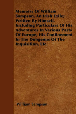 Cover of Memoirs Of William Sampson, An Irish Exile; Written By Himself. Including Particulars Of His Adventures In Various Parts Of Europe, His Confinement In The Dungeons Of The Inquisition, Etc.