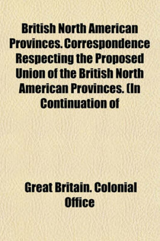 Cover of British North American Provinces. Correspondence Respecting the Proposed Union of the British North American Provinces. (in Continuation of