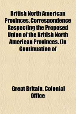 Book cover for British North American Provinces. Correspondence Respecting the Proposed Union of the British North American Provinces. (in Continuation of