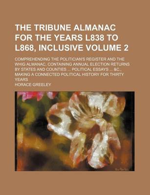 Book cover for The Tribune Almanac for the Years L838 to L868, Inclusive Volume 2; Comprehending the Politician's Register and the Whig Almanac, Containing Annual Election Returns by States and Counties Political Essays &C., Making a Connected Political History for T