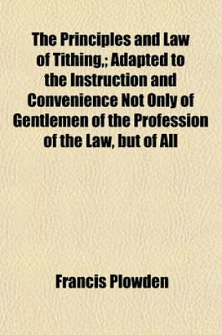 Cover of The Principles and Law of Tithing; Adapted to the Instruction and Convenience Not Only of Gentlemen of the Profession of the Law, But of All