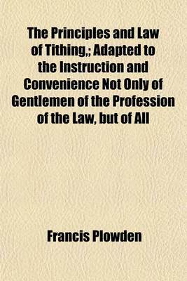 Book cover for The Principles and Law of Tithing; Adapted to the Instruction and Convenience Not Only of Gentlemen of the Profession of the Law, But of All