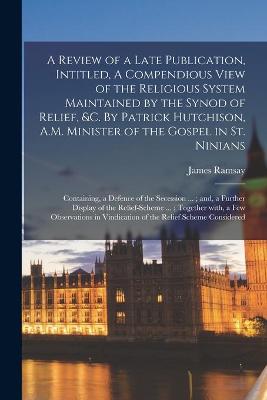 Book cover for A Review of a Late Publication, Intitled, A Compendious View of the Religious System Maintained by the Synod of Relief, &c. By Patrick Hutchison, A.M. Minister of the Gospel in St. Ninians