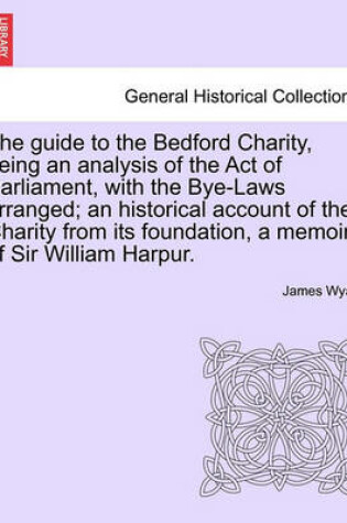 Cover of The Guide to the Bedford Charity, Being an Analysis of the Act of Parliament, with the Bye-Laws Arranged; An Historical Account of the Charity from Its Foundation, a Memoir of Sir William Harpur.