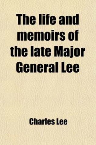 Cover of The Life and Memoirs of the Late Major General Lee; Second in Command to General Washington During the American Revolution, to Which Are Added His Political and Military Essays. Also, Letters to and from Many Distinguished Characters Both in Europe and America