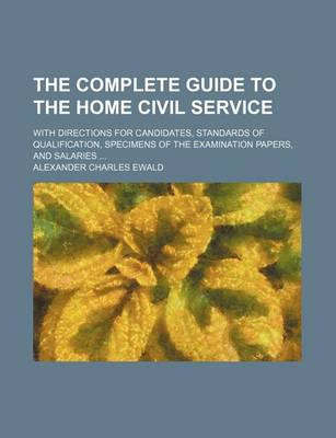 Book cover for The Complete Guide to the Home Civil Service; With Directions for Candidates, Standards of Qualification, Specimens of the Examination Papers, and Salaries ...