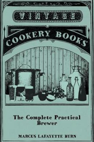 Cover of The Complete Practical Brewer; Or, Plain, Accurate, And Thorough Instructions In The Art Of Brewing Ale, Beer, And Porter; Including The Process Of Making Bavarian Beer; Also, All The Small Beers, Such As Root Beer, Ginger Pop, Sasparilla-Beer, Mead, Spr