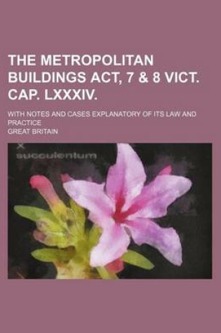 Cover of The Metropolitan Buildings ACT, 7 & 8 Vict. Cap. LXXXIV.; With Notes and Cases Explanatory of Its Law and Practice