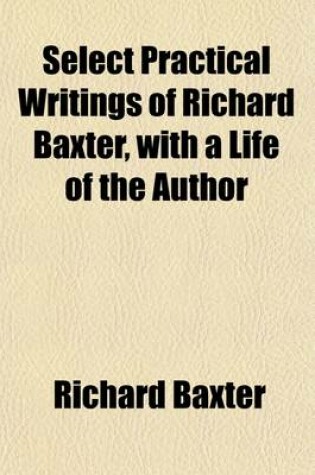 Cover of Select Practical Writings of Richard Baxter Volume 1; With a Life of the Author