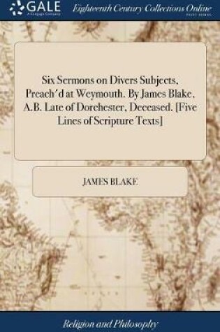 Cover of Six Sermons on Divers Subjects, Preach'd at Weymouth. by James Blake, A.B. Late of Dorchester, Deceased. [five Lines of Scripture Texts]