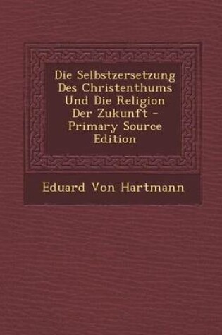 Cover of Die Selbstzersetzung Des Christenthums Und Die Religion Der Zukunft