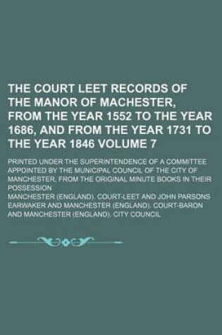 Cover of The Court Leet Records of the Manor of Machester, from the Year 1552 to the Year 1686, and from the Year 1731 to the Year 1846 Volume 7; Printed Under the Superintendence of a Committee Appointed by the Municipal Council of the City of Manchester, from Th