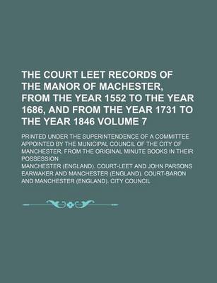 Book cover for The Court Leet Records of the Manor of Machester, from the Year 1552 to the Year 1686, and from the Year 1731 to the Year 1846 Volume 7; Printed Under the Superintendence of a Committee Appointed by the Municipal Council of the City of Manchester, from Th