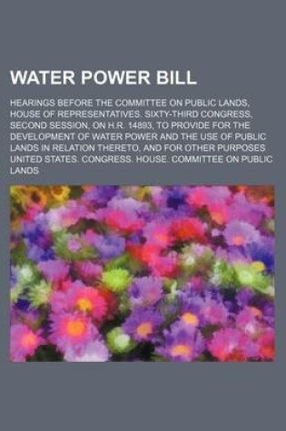 Cover of Water Power Bill; Hearings Before the Committee on Public Lands, House of Representatives. Sixty-Third Congress, Second Session, on H.R. 14893, to Provide for the Development of Water Power and the Use of Public Lands in Relation Thereto, and for Other Pur