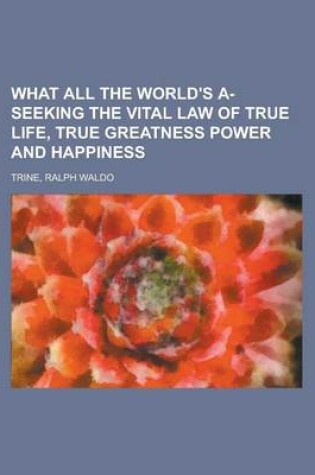 Cover of What All the World's A-Seeking the Vital Law of True Life, True Greatness Power and Happiness