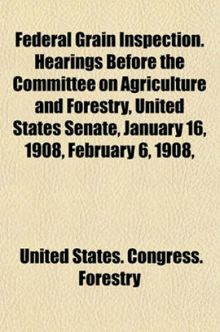 Cover of Federal Grain Inspection. Hearings Before the Committee on Agriculture and Forestry, United States Senate, January 16, 1908, February 6, 1908,