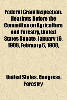 Book cover for Federal Grain Inspection. Hearings Before the Committee on Agriculture and Forestry, United States Senate, January 16, 1908, February 6, 1908,