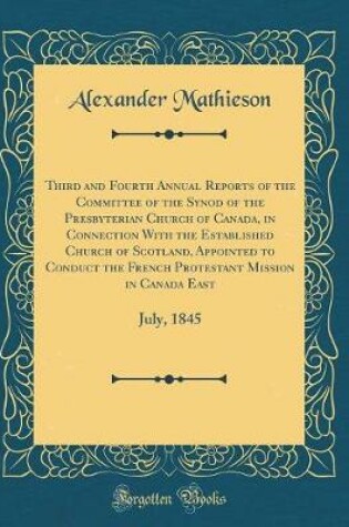 Cover of Third and Fourth Annual Reports of the Committee of the Synod of the Presbyterian Church of Canada, in Connection With the Established Church of Scotland, Appointed to Conduct the French Protestant Mission in Canada East: July, 1845 (Classic Reprint)