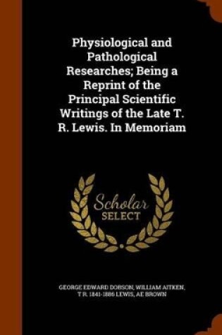 Cover of Physiological and Pathological Researches; Being a Reprint of the Principal Scientific Writings of the Late T. R. Lewis. in Memoriam