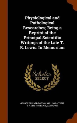 Book cover for Physiological and Pathological Researches; Being a Reprint of the Principal Scientific Writings of the Late T. R. Lewis. in Memoriam