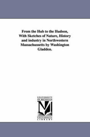 Cover of From the Hub to the Hudson, With Sketches of Nature, History and industry in Northwestern Massachussetts by Washington Gladden.