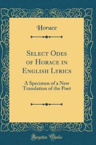 Cover of Select Odes of Horace in English Lyrics: A Specimen of a New Translation of the Poet (Classic Reprint)