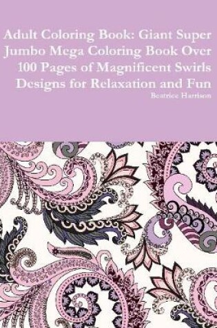 Cover of Adult Coloring Book: Giant Super Jumbo Mega Coloring Book Over 100 Pages of Magnificent Swirls Designs for Relaxation and Fun