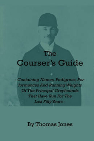 Cover of The Courser's Guide - Containing Names, Pedigrees, Performances And Running Weights Of The Principal Greyhounds That Have Run For The Last Fifty Years - Particulars Of The Waterloo Cup And Enclosed Meetings From The Commencement - Descriptive Tables Of Li