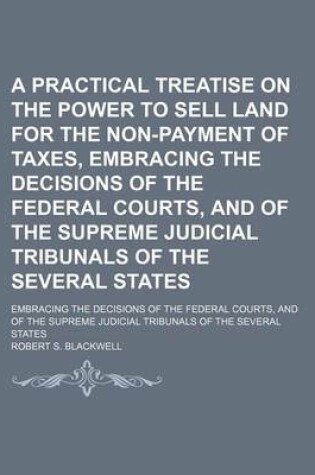 Cover of A Practical Treatise on the Power to Sell Land for the Non-Payment of Taxes, Embracing the Decisions of the Federal Courts, and of the Supreme Judicial Tribunals of the Several States; Embracing the Decisions of the Federal Courts, and of the Supreme Judi