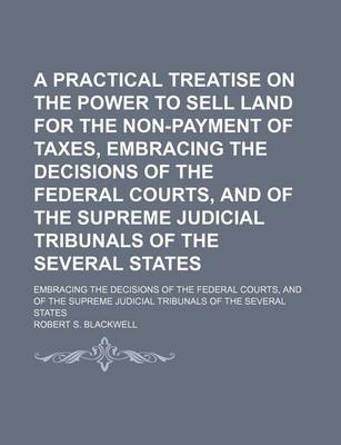 Book cover for A Practical Treatise on the Power to Sell Land for the Non-Payment of Taxes, Embracing the Decisions of the Federal Courts, and of the Supreme Judicial Tribunals of the Several States; Embracing the Decisions of the Federal Courts, and of the Supreme Judi