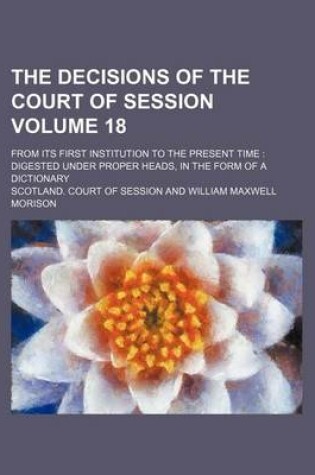 Cover of The Decisions of the Court of Session Volume 18; From Its First Institution to the Present Time Digested Under Proper Heads, in the Form of a Dictionary