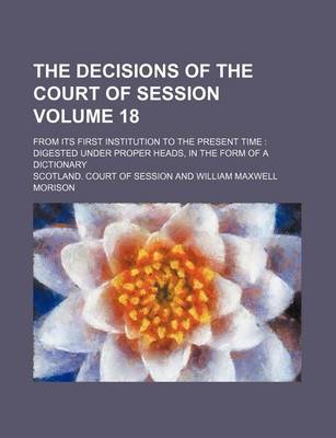 Book cover for The Decisions of the Court of Session Volume 18; From Its First Institution to the Present Time Digested Under Proper Heads, in the Form of a Dictionary