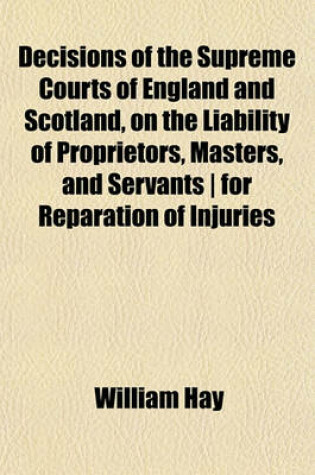 Cover of Decisions of the Supreme Courts of England and Scotland, on the Liability of Proprietors, Masters, and Servants - For Reparation of Injuries