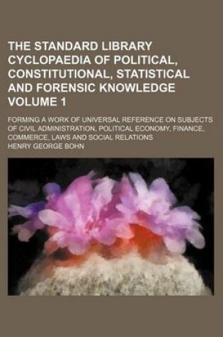 Cover of The Standard Library Cyclopaedia of Political, Constitutional, Statistical and Forensic Knowledge Volume 1; Forming a Work of Universal Reference on Subjects of Civil Administration, Political Economy, Finance, Commerce, Laws and Social Relations