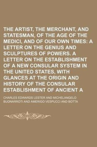 Cover of The Artist, the Merchant, and the Statesman, of the Age of the Medici, and of Our Own Times Volume 1; A Letter on the Genius and Sculptures of Powers. a Letter on the Establishment of a New Consular System in the United States, with Glances at the Origin