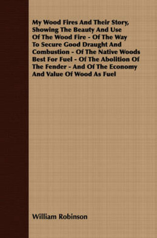 Cover of My Wood Fires And Their Story, Showing The Beauty And Use Of The Wood Fire - Of The Way To Secure Good Draught And Combustion - Of The Native Woods Best For Fuel - Of The Abolition Of The Fender - And Of The Economy And Value Of Wood As Fuel