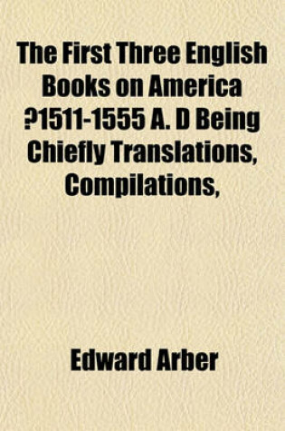 Cover of The First Three English Books on America ?1511-1555 A. D Being Chiefly Translations, Compilations,