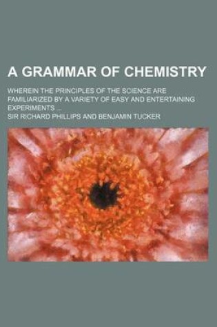Cover of A Grammar of Chemistry; Wherein the Principles of the Science Are Familiarized by a Variety of Easy and Entertaining Experiments