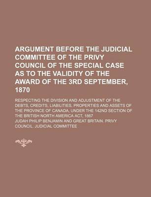 Book cover for Argument Before the Judicial Committee of the Privy Council of the Special Case as to the Validity of the Award of the 3rd September, 1870; Respecting the Division and Adjustment of the Debts, Credits, Liabilities, Properties and Assets of the Province of