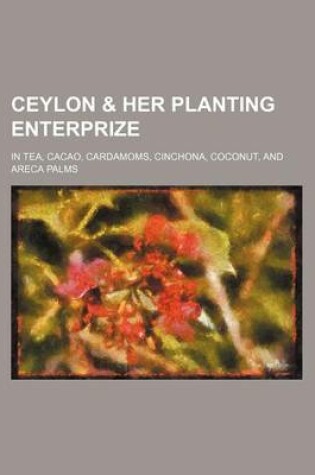 Cover of Ceylon & Her Planting Enterprize; In Tea, Cacao, Cardamoms, Cinchona, Coconut, and Areca Palms