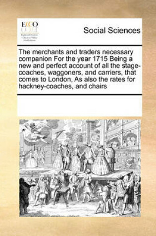 Cover of The Merchants and Traders Necessary Companion for the Year 1715 Being a New and Perfect Account of All the Stage-Coaches, Waggoners, and Carriers, That Comes to London, as Also the Rates for Hackney-Coaches, and Chairs