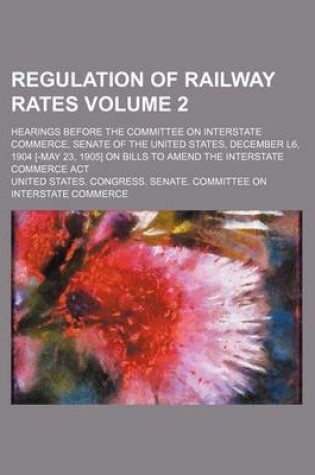 Cover of Regulation of Railway Rates Volume 2; Hearings Before the Committee on Interstate Commerce, Senate of the United States, December L6, 1904 [-May 23, 1