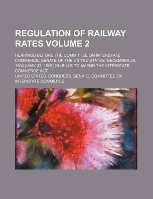 Book cover for Regulation of Railway Rates Volume 2; Hearings Before the Committee on Interstate Commerce, Senate of the United States, December L6, 1904 [-May 23, 1