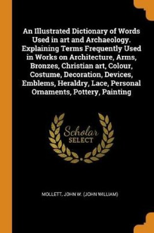 Cover of An Illustrated Dictionary of Words Used in Art and Archaeology. Explaining Terms Frequently Used in Works on Architecture, Arms, Bronzes, Christian Art, Colour, Costume, Decoration, Devices, Emblems, Heraldry, Lace, Personal Ornaments, Pottery, Painting