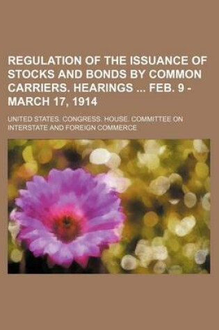 Cover of Regulation of the Issuance of Stocks and Bonds by Common Carriers. Hearings Feb. 9 - March 17, 1914