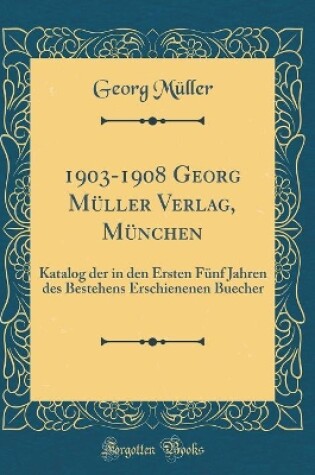 Cover of 1903-1908 Georg Müller Verlag, München: Katalog der in den Ersten Fünf Jahren des Bestehens Erschienenen Buecher (Classic Reprint)