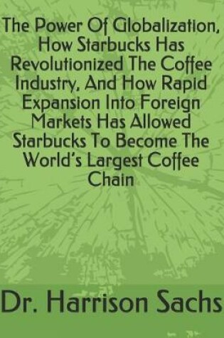 Cover of The Power Of Globalization, How Starbucks Has Revolutionized The Coffee Industry, And How Rapid Expansion Into Foreign Markets Has Allowed Starbucks To Become The World's Largest Coffee Chain