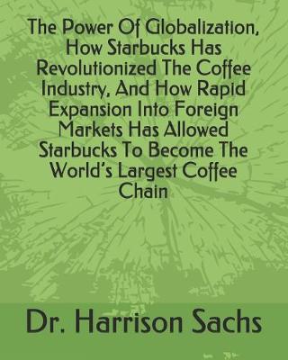 Book cover for The Power Of Globalization, How Starbucks Has Revolutionized The Coffee Industry, And How Rapid Expansion Into Foreign Markets Has Allowed Starbucks To Become The World's Largest Coffee Chain