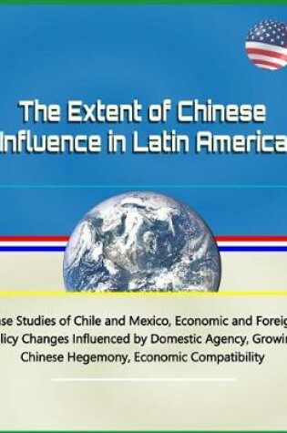 Cover of The Extent of Chinese Influence in Latin America - Case Studies of Chile and Mexico, Economic and Foreign Policy Changes Influenced by Domestic Agency, Growing Chinese Hegemony, Economic Compatibility