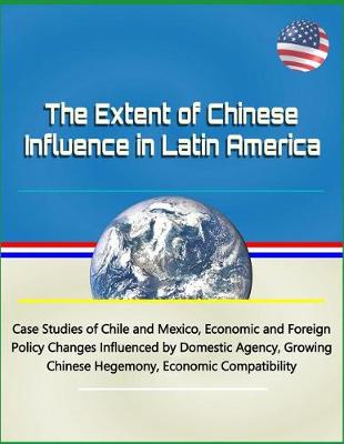 Book cover for The Extent of Chinese Influence in Latin America - Case Studies of Chile and Mexico, Economic and Foreign Policy Changes Influenced by Domestic Agency, Growing Chinese Hegemony, Economic Compatibility